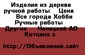 Изделия из дерева ручной работы  › Цена ­ 1 - Все города Хобби. Ручные работы » Другое   . Ненецкий АО,Коткино с.